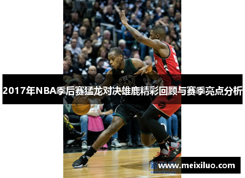 2017年NBA季后赛猛龙对决雄鹿精彩回顾与赛季亮点分析