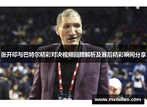 张开印与巴特尔精彩对决视频回顾解析及赛后精彩瞬间分享