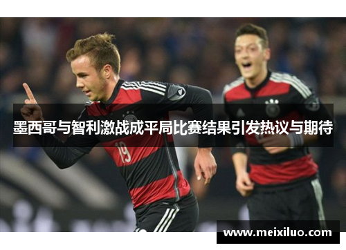 墨西哥与智利激战成平局比赛结果引发热议与期待